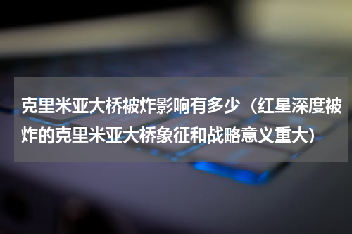 克里米亚大桥被炸影响有多少（红星深度被炸的克里米亚大桥象征和战略意义重大）