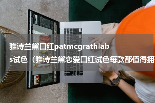 雅诗兰黛口红patmcgrathlabs试色（雅诗兰黛恋爱口红试色每款都值得拥有）