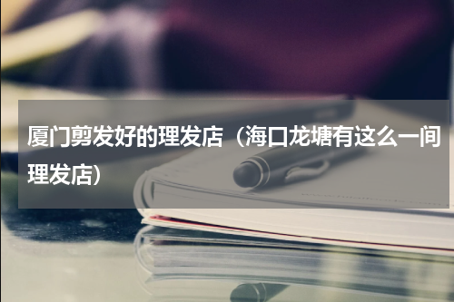 厦门剪发好的理发店（海口龙塘有这么一间理发店）