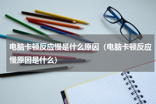 电脑卡顿反应慢是什么原因（电脑卡顿反应慢原因是什么）