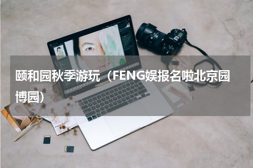 颐和园秋季游玩（FENG娱报名啦北京园博园）