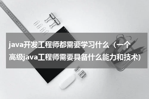 java开发工程师都需要学习什么（一个高级java工程师需要具备什么能力和技术）