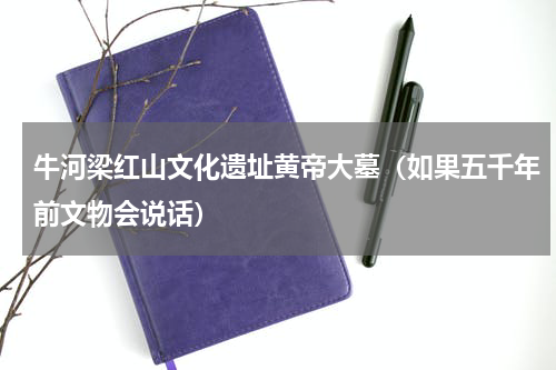 牛河梁红山文化遗址黄帝大墓（如果五千年前文物会说话）