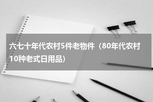 六七十年代农村5件老物件（80年代农村10种老式日用品）