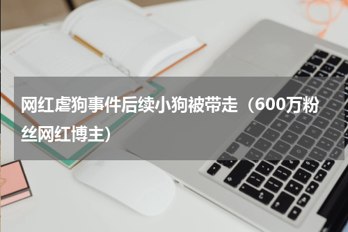 网红虐狗事件后续小狗被带走（600万粉丝网红博主）