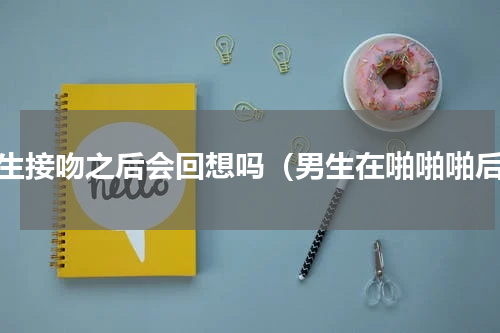 男生接吻之后会回想吗（男生在啪啪啪后）
