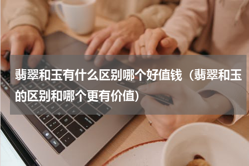 翡翠和玉有什么区别哪个好值钱（翡翠和玉的区别和哪个更有价值）