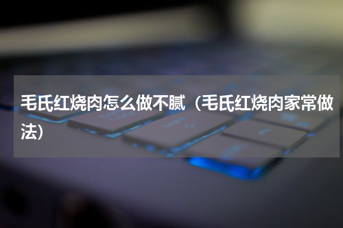 毛氏红烧肉怎么做不腻（毛氏红烧肉家常做法）