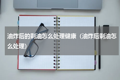 油炸后的剩油怎么处理健康（油炸后剩油怎么处理）