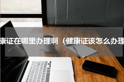 健康证在哪里办理啊（健康证该怎么办理）