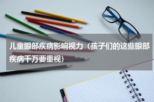 儿童眼部疾病影响视力（孩子们的这些眼部疾病千万要重视）