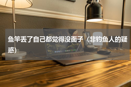 鱼竿丢了自己都觉得没面子（非钓鱼人的疑惑）