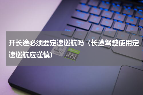 开长途必须要定速巡航吗（长途驾驶使用定速巡航应谨慎）