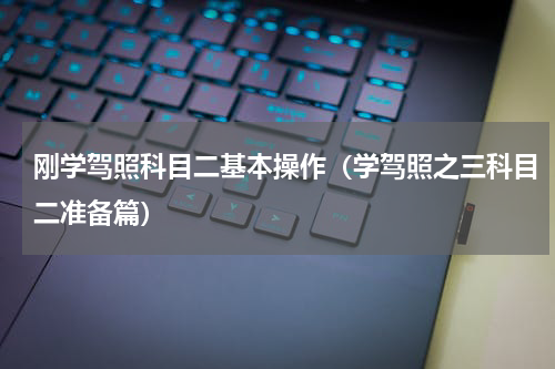 刚学驾照科目二基本操作（学驾照之三科目二准备篇）