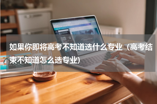 如果你即将高考不知道选什么专业（高考结束不知道怎么选专业）