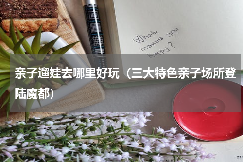亲子遛娃去哪里好玩（三大特色亲子场所登陆魔都）