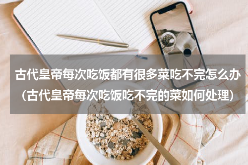 古代皇帝每次吃饭都有很多菜吃不完怎么办（古代皇帝每次吃饭吃不完的菜如何处理）