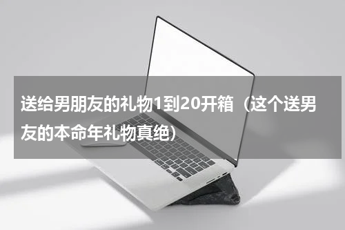 送给男朋友的礼物1到20开箱（这个送男友的本命年礼物真绝）