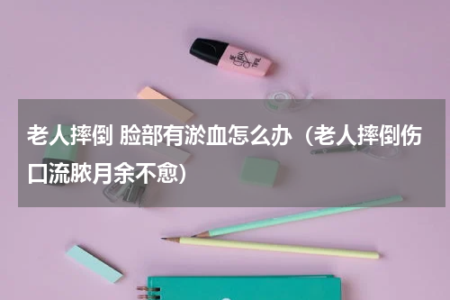 老人摔倒 脸部有淤血怎么办（老人摔倒伤口流脓月余不愈）