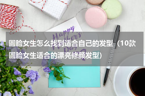 圆脸女生怎么找到适合自己的发型（10款圆脸女生适合的漂亮修颜发型）