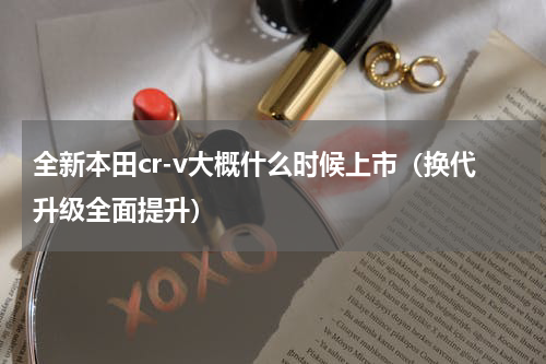 全新本田cr-v大概什么时候上市（换代升级全面提升）