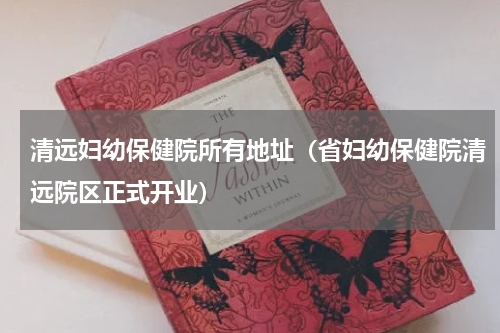 清远妇幼保健院所有地址（省妇幼保健院清远院区正式开业）