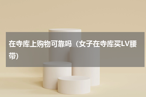 在寺库上购物可靠吗（女子在寺库买LV腰带）