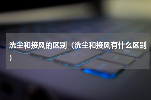 洗尘和接风的区别（洗尘和接风有什么区别）