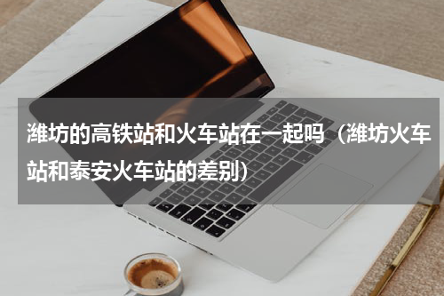 潍坊的高铁站和火车站在一起吗（潍坊火车站和泰安火车站的差别）