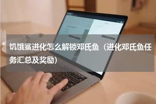 饥饿鲨进化怎么解锁邓氏鱼（进化邓氏鱼任务汇总及奖励）