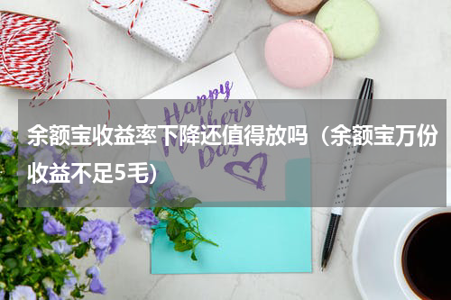 余额宝收益率下降还值得放吗（余额宝万份收益不足5毛）