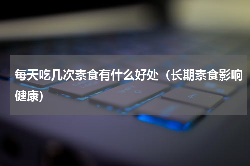 每天吃几次素食有什么好处（长期素食影响健康）