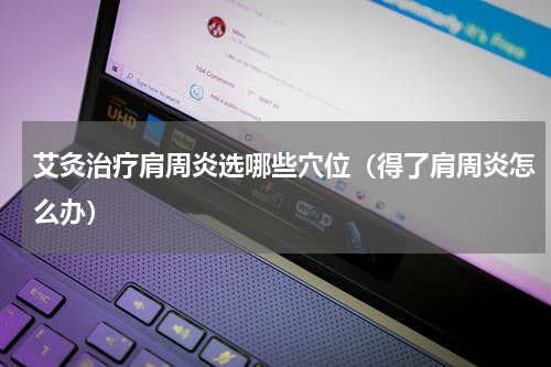 艾灸治疗肩周炎选哪些穴位（得了肩周炎怎么办）