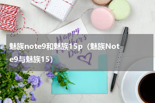 魅族note9和魅族15p（魅族Note9与魅族15）