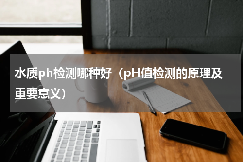 水质ph检测哪种好（pH值检测的原理及重要意义）