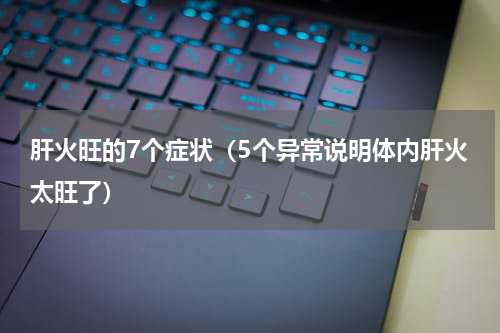 肝火旺的7个症状（5个异常说明体内肝火太旺了）