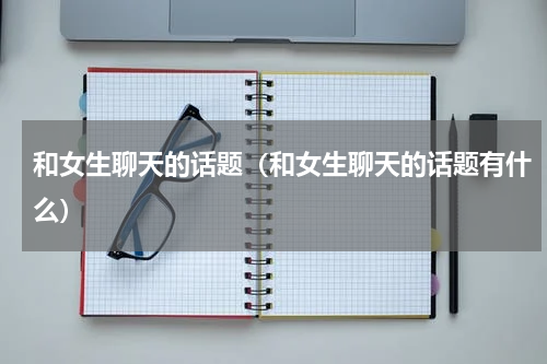 和女生聊天的话题（和女生聊天的话题有什么）