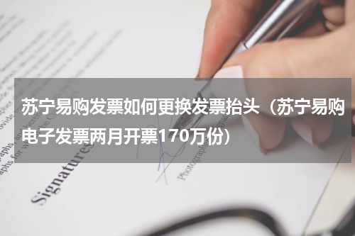 苏宁易购发票如何更换发票抬头（苏宁易购电子发票两月开票170万份）