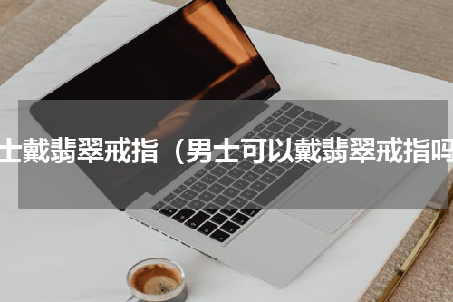男士戴翡翠戒指（男士可以戴翡翠戒指吗）
