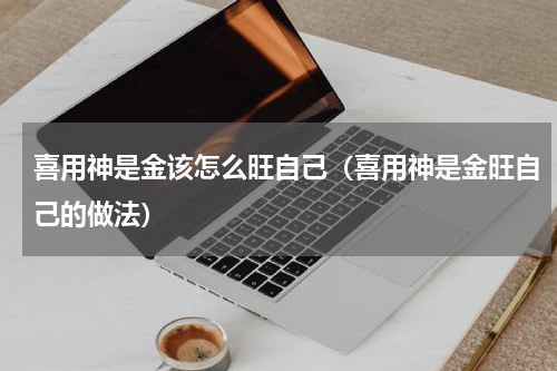 喜用神是金该怎么旺自己（喜用神是金旺自己的做法）