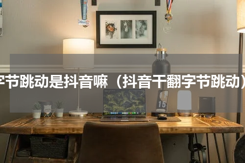 字节跳动是抖音嘛（抖音干翻字节跳动）