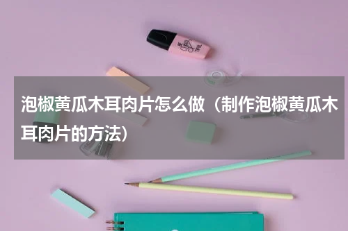 泡椒黄瓜木耳肉片怎么做（制作泡椒黄瓜木耳肉片的方法）