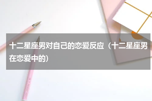 十二星座男对自己的恋爱反应（十二星座男在恋爱中的）