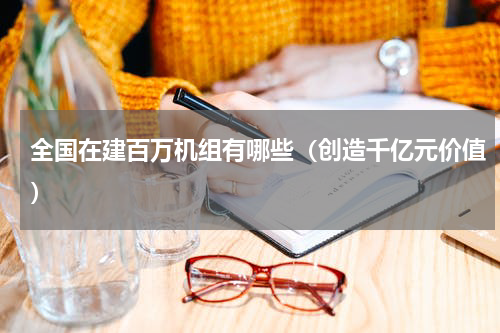 全国在建百万机组有哪些（创造千亿元价值）