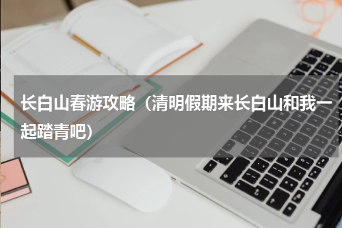 长白山春游攻略（清明假期来长白山和我一起踏青吧）