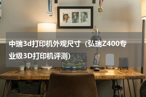 中瑞3d打印机外观尺寸（弘瑞Z400专业级3D打印机评测）