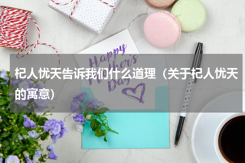 杞人忧天告诉我们什么道理（关于杞人忧天的寓意）