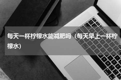 每天一杯柠檬水能减肥吗（每天早上一杯柠檬水）