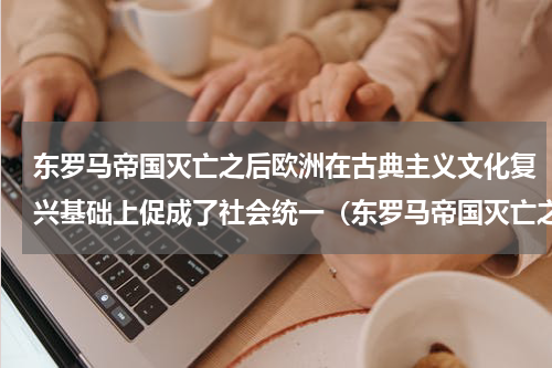 东罗马帝国灭亡之后欧洲在古典主义文化复兴基础上促成了社会统一（东罗马帝国灭亡之后欧洲在古典主义文化复兴基础上促成了社会统一）