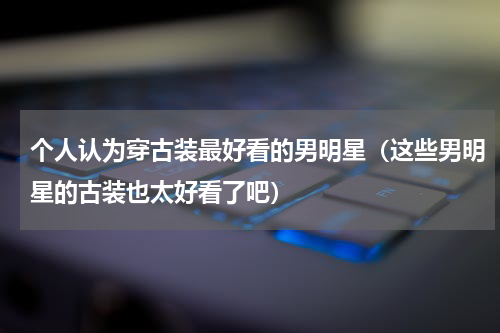 个人认为穿古装最好看的男明星（这些男明星的古装也太好看了吧）
